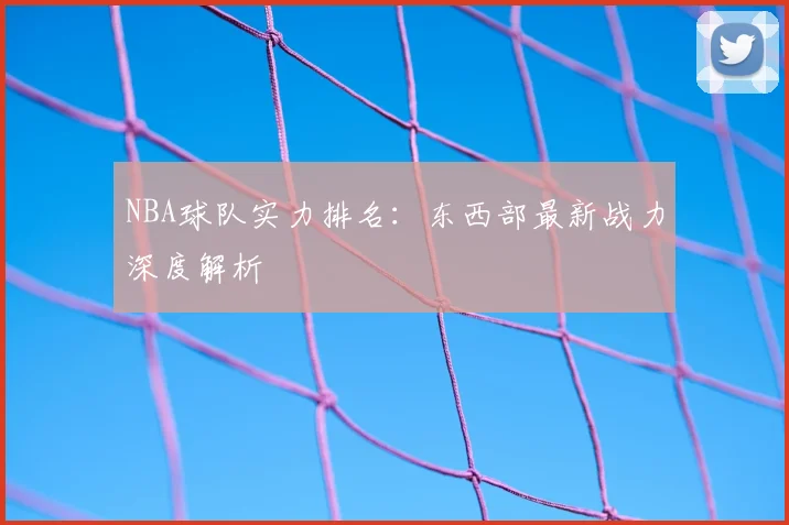 NBA球队实力排名:东西部最新战力深度解析