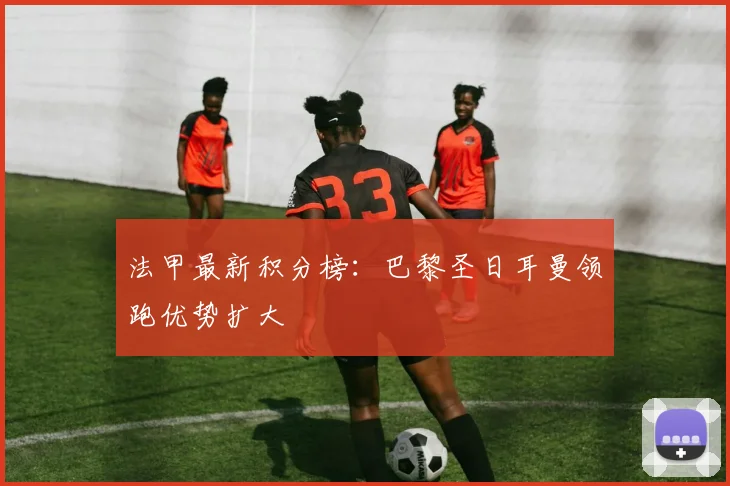 法甲最新积分榜:巴黎圣日耳曼领跑优势扩大
