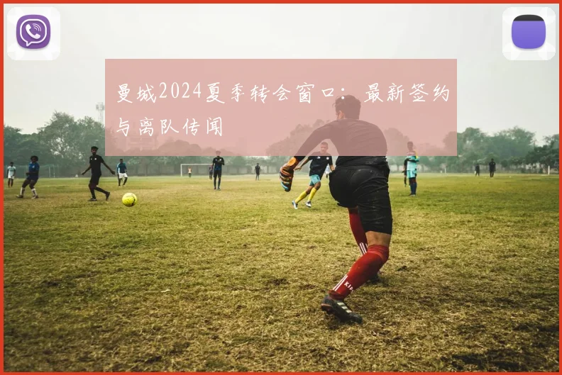 曼城2024夏季转会窗口：最新签约与离队传闻